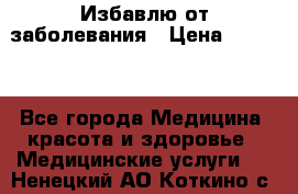 Избавлю от заболевания › Цена ­ 5 000 - Все города Медицина, красота и здоровье » Медицинские услуги   . Ненецкий АО,Коткино с.